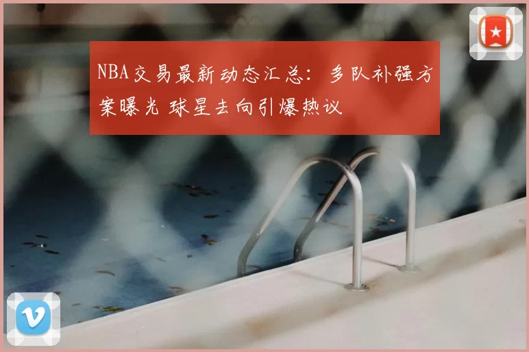 NBA交易最新动态汇总：多队补强方案曝光 球星去向引爆热议