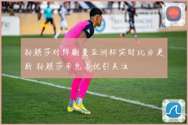 孙颖莎对阵蒯曼亚洲杯实时比分更新 孙颖莎率先占优引关注