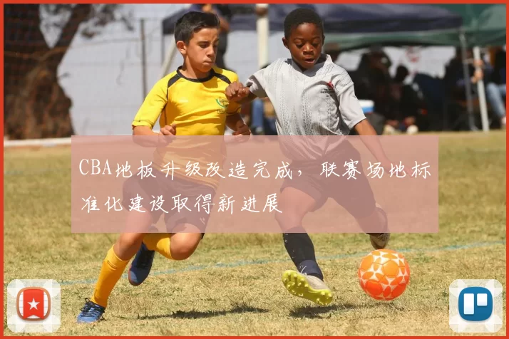 CBA地板升级改造完成，联赛场地标准化建设取得新进展