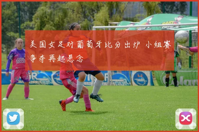 美国女足对葡萄牙比分出炉 小组赛争夺再起悬念
