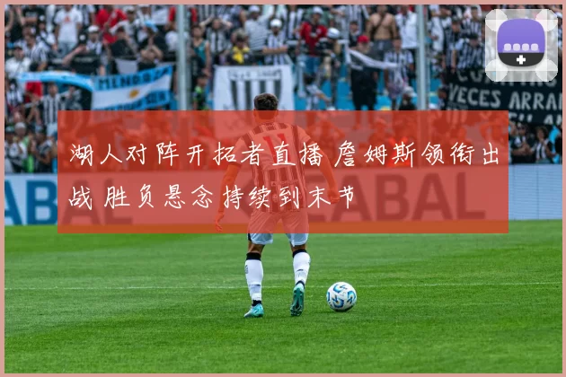 湖人对阵开拓者直播 詹姆斯领衔出战 胜负悬念持续到末节