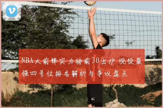 NBA大前锋实力榜前30出炉 现役最强四号位排名解析与争议盘点