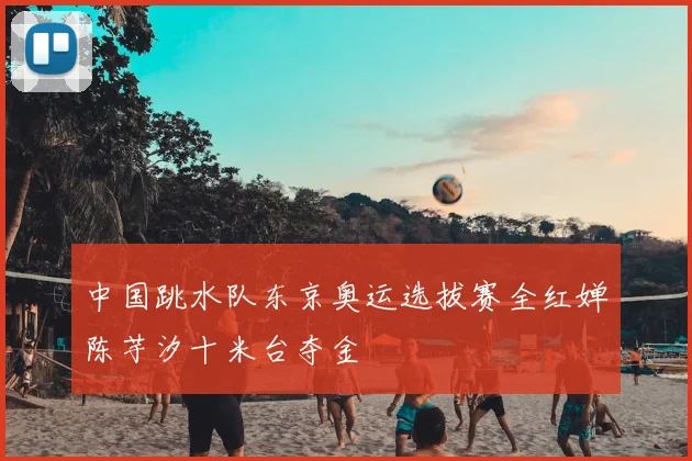 中国跳水队东京奥运选拔赛全红婵陈芋汐十米台夺金