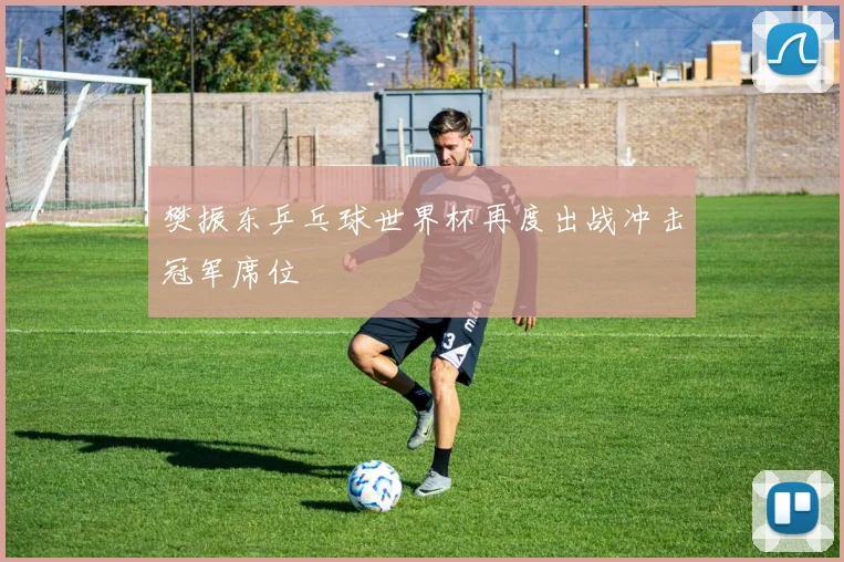 樊振东乒乓球世界杯再度出战冲击冠军席位