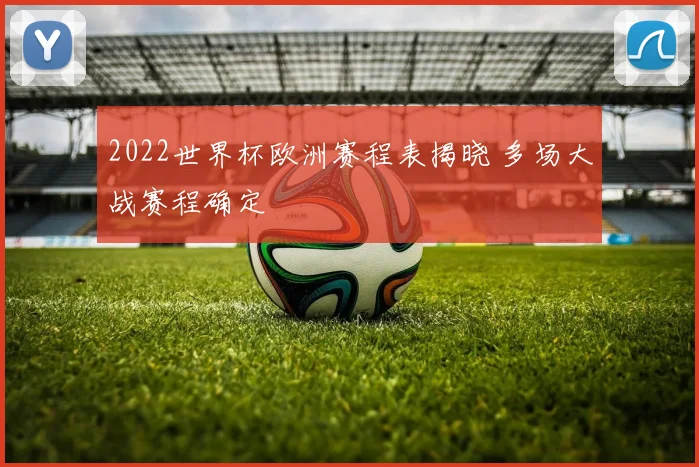 2022世界杯欧洲赛程表揭晓 多场大战赛程确定