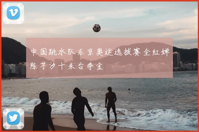 中国跳水队东京奥运选拔赛全红婵陈芋汐十米台夺金