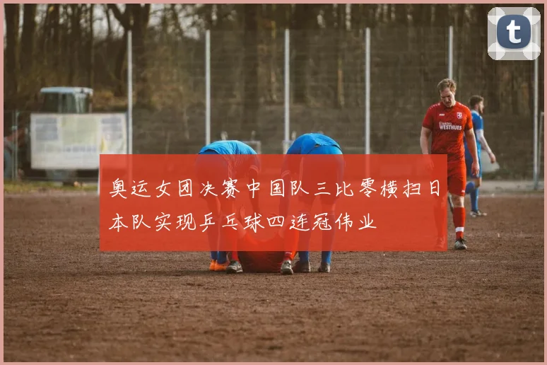 奥运女团决赛中国队三比零横扫日本队实现乒乓球四连冠伟业
