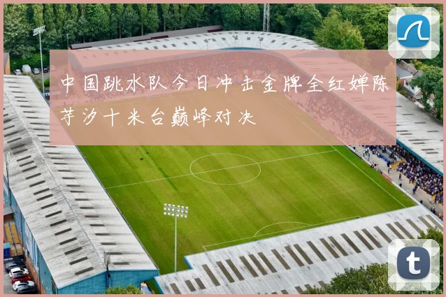 中国跳水队今日冲击金牌全红婵陈芋汐十米台巅峰对决