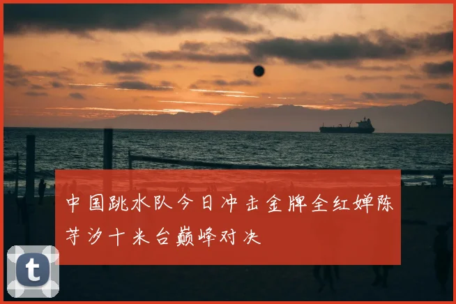 中国跳水队今日冲击金牌全红婵陈芋汐十米台巅峰对决
