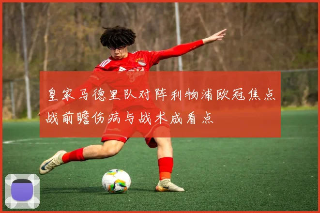 皇家马德里队对阵利物浦欧冠焦点战前瞻伤病与战术成看点