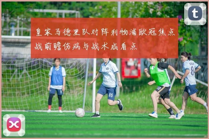皇家马德里队对阵利物浦欧冠焦点战前瞻伤病与战术成看点