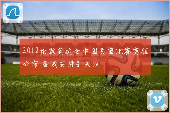 2012伦敦奥运会中国男篮比赛赛程公布 备战安排引关注